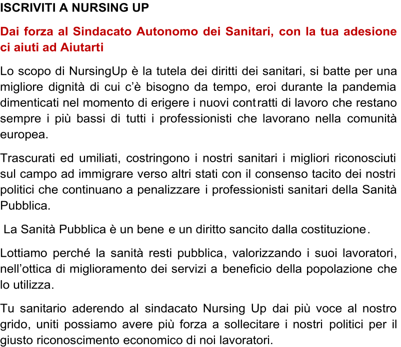 ISCRIVITI A NURSING UP     Dai forza al Sindacato Autonomo dei Sanitari,   con la tua adesione  ci aiuti ad Aiutart i   L o   scop o   d i   Nursin g U p   è   l a   tutel a   de i   diritt i   de i   sanitari ,   s i   batt e   pe r   un a   migliore   dignit à   d i   cu i   c ’ è   bisogn o   d a   temp o ,   eroi durante la pandemia  dimenticati nel momento di erigere i nuovi cont ratti di lavoro   che restano  sempre i più bassi di  tutti i profe ssionisti che lavorano nella  comunità  europea.   T rascurat i   e d  umiliati ,   costringono i nostri sanitari i migliori riconosciuti  sul campo ad immigrare verso altri stati con il consenso tacito dei nostri  politici che continuano a penalizzare   i professionisti sanit ari del la Sanità  Pubblica.     La Sanità Pubblica è un bene  e un diritto sancito dalla costituzione .    L ottiamo  perché   la sanità resti pubblica ,   valorizzando i suoi lavoratori ,  nell ’ ottic a di miglioramento dei servizi a  beneficio  della popolazione  che  lo utilizza .   Tu sanitario  aderendo al  sindacato Nursing Up  dai più voce al nostro  grido , uniti   possiamo avere più forza a sollecitare i nostri  politici  per  il  giusto  riconoscimento   economico d i noi   lavoratori.