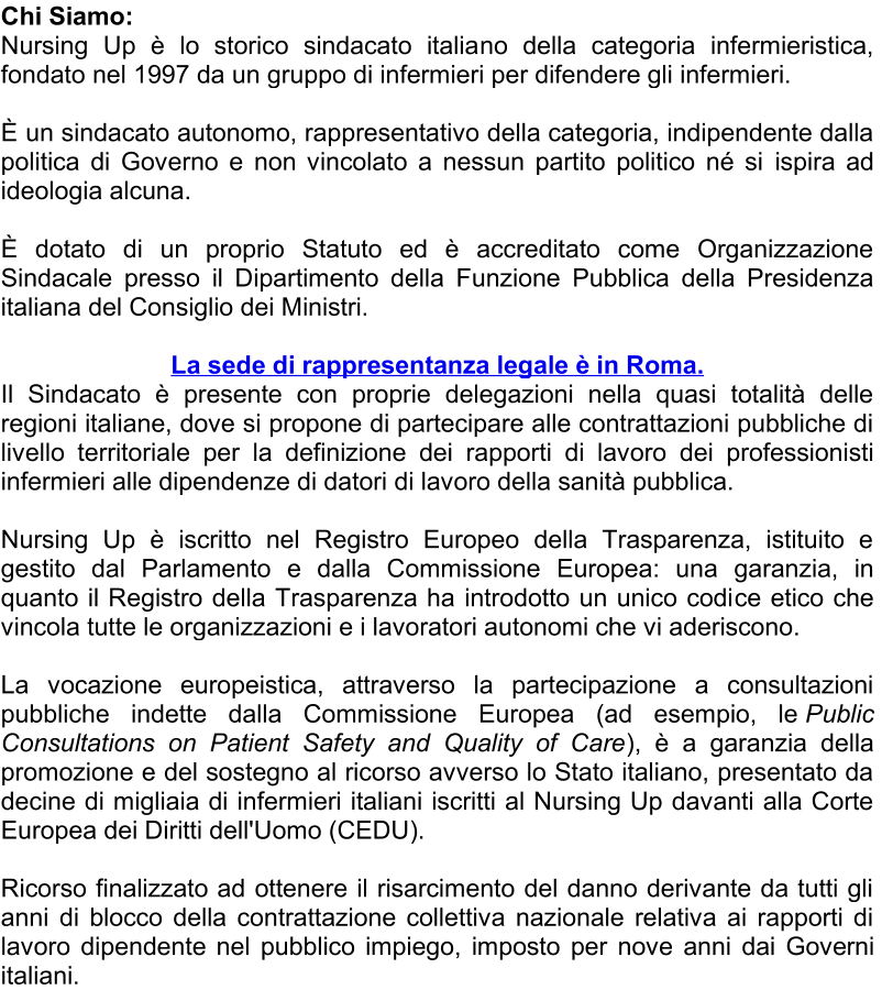Chi Siamo :   Nursing Up è lo storico sindacato italia no della categoria infermieristica,  fondato nel 1997 da un gruppo di infermieri per difendere gli infermieri.     È   un sindacato autonomo, rappresentativo della categoria, indipendente dalla  politica di Governo e non vincolato a nessun partito politico né si  ispira ad  ideologia alcuna.     È   dotato di un proprio Statuto ed è accreditato come Organizzazione  Sindacale presso il Dipartimento della Funzione Pubblica della Presidenza  italiana del Consiglio dei Ministri.     La sede di rappresentanza legale è in Roma.   Il S indacato è presente con proprie delegazioni nella quasi totalità delle  regioni italiane, dove si propone di partecipare alle contrattazioni pubbliche di  livello territoriale per la definizione dei rapporti di lavoro dei professionisti  infermieri alle dipen denze di datori di lavoro della sanità pubblica.     Nursing Up è iscritto nel Registro Europeo della Trasparenza, istituito e  gestito dal Parlamento e dalla Commissione Europea: una garanzia, in  quanto il Registro della Trasparenza ha introdotto un unico codi ce etico che  vincola tutte le organizzazioni e i lavoratori autonomi che vi aderiscono.     La vocazione europeistica, attraverso la partecipazione a consultazioni  pubbliche indette dalla Commissione Europea (ad esempio, le   Public  Consultations on Patient Safety and Quality of Care ), è a garanzia della  promozione e del sostegno al ricorso avverso lo Stato italiano, presentato da  decine di migliaia di infermieri italiani iscritti al Nursing Up davanti alla Corte  Europea dei Di ritti dell'Uomo (CEDU).      Ricorso finalizzato ad ottenere il risarcimento del danno derivante da tutti gli  anni di blocco della contrattazione collettiva nazionale relativa ai rapporti di  lavoro dipendente nel pubblico impiego, imposto per nove anni dai Gove rni  italiani.